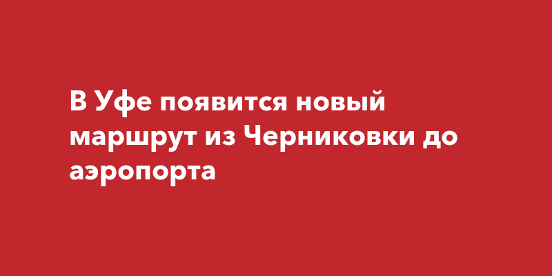 В Уфе появится новый маршрут из Черниковки до аэропорта |ufa-townru