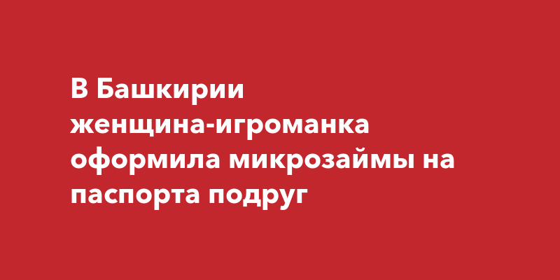 В Башкирии женщина-игроманка оформила микрозаймы на паспорта подруг  ufa-town.ru