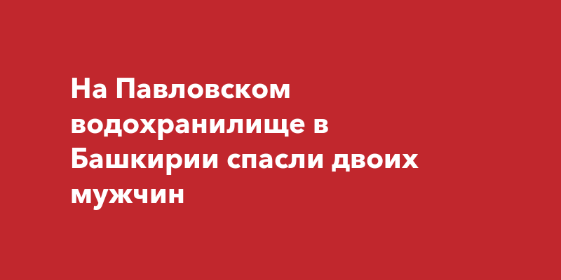 На Павловском водохранилище в Башкирии спасли двоих мужчин | ufa-town.ru