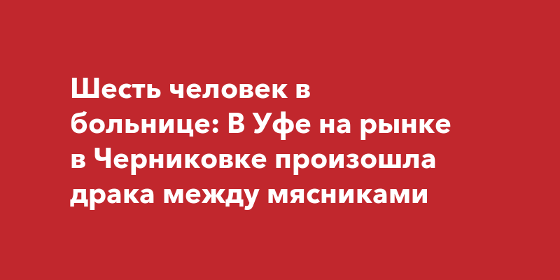 Шесть человек в больнице В Уфе на рынке в Черниковке произошла драка между мясниками  ufatown.ru